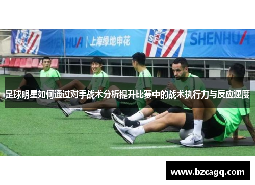 足球明星如何通过对手战术分析提升比赛中的战术执行力与反应速度